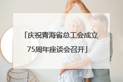 庆祝青海省总工会成立75周年座谈会召开