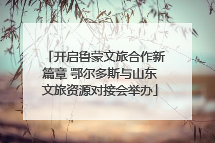 开启鲁蒙文旅合作新篇章 鄂尔多斯与山东文旅资源对接会举办