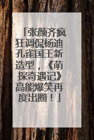 张颜齐疯狂调侃杨迪孔雀国王新造型，《萌探奇遇记》高能爆笑再度出圈！