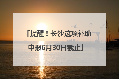 提醒！长沙这项补助申报6月30日截止