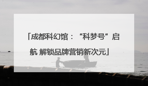 成都科幻馆：“科梦号”启航 解锁品牌营销新次元