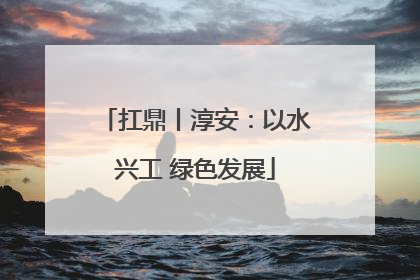 扛鼎丨淳安：以水兴工 绿色发展