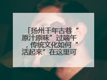 扬州千年古巷“原汁原味”过端午，传统文化如何“活起来”在这里可以找到答案