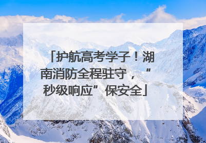 护航高考学子！湖南消防全程驻守，“秒级响应”保安全