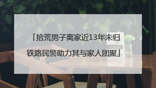 拾荒男子离家近13年未归 铁路民警助力其与家人团聚