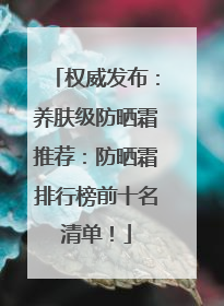 权威发布：养肤级防晒霜推荐：防晒霜排行榜前十名清单！