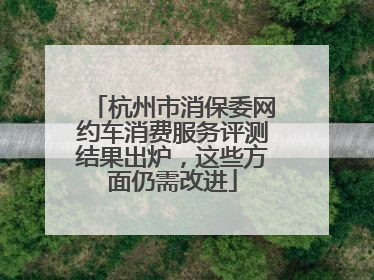 杭州市消保委网约车消费服务评测结果出炉，这些方面仍需改进