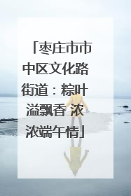 枣庄市市中区文化路街道：粽叶溢飘香 浓浓端午情