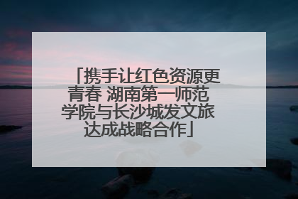 携手让红色资源更青春 湖南第一师范学院与长沙城发文旅达成战略合作