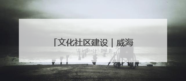 文化社区建设｜威海乳山市东城社区：以文育人照亮成长灯塔