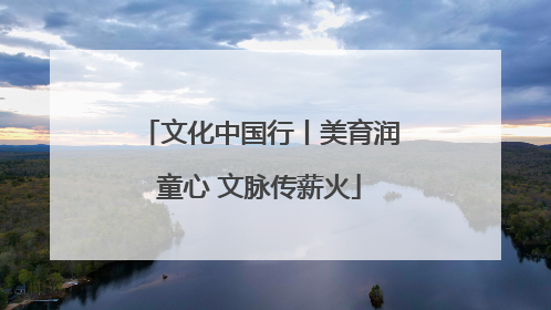 文化中国行丨美育润童心 文脉传薪火