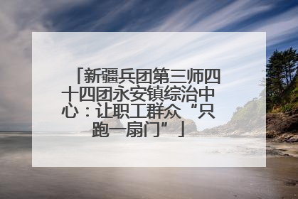 新疆兵团第三师四十四团永安镇综治中心：让职工群众“只跑一扇门”
