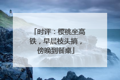 时评：樱桃坐高铁，早晨枝头摘，傍晚到餐桌