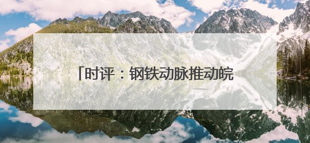 时评：钢铁动脉推动皖赣区域协同发展新格局
