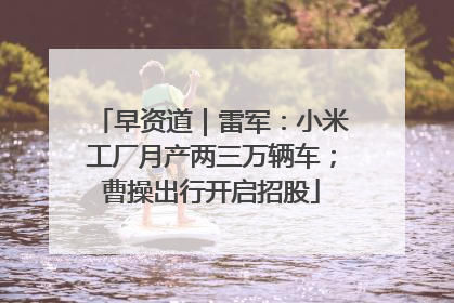 早资道｜雷军：小米工厂月产两三万辆车；曹操出行开启招股