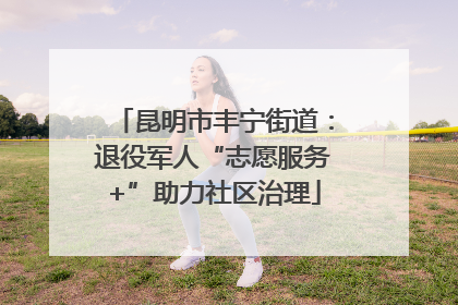 昆明市丰宁街道：退役军人“志愿服务+”助力社区治理