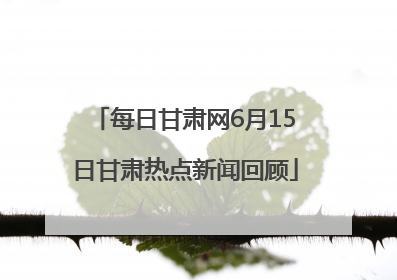 每日甘肃网6月15日甘肃热点新闻回顾