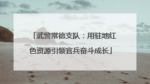 武警常德支队：用驻地红色资源引领官兵奋斗成长