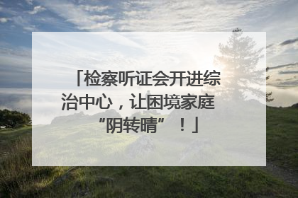检察听证会开进综治中心，让困境家庭“阴转晴”！