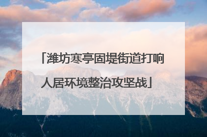 潍坊寒亭固堤街道打响人居环境整治攻坚战
