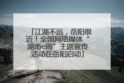 江湖不远，岳阳很近！全国网络媒体“湖南e周”主题宣传活动在岳阳启动