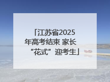 江苏省2025年高考结束 家长“花式”迎考生