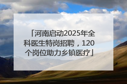 河南启动2025年全科医生特岗招聘，120个岗位助力乡镇医疗