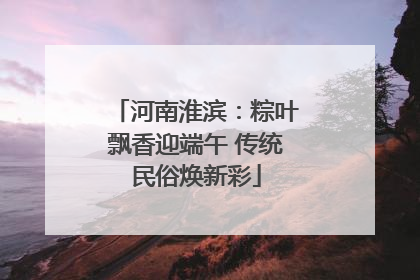 河南淮滨：粽叶飘香迎端午 传统民俗焕新彩