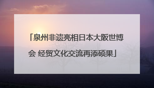 泉州非遗亮相日本大阪世博会 经贸文化交流再添硕果