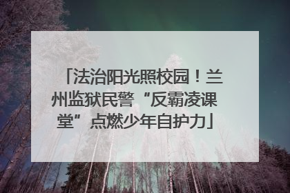法治阳光照校园！兰州监狱民警“反霸凌课堂”点燃少年自护力