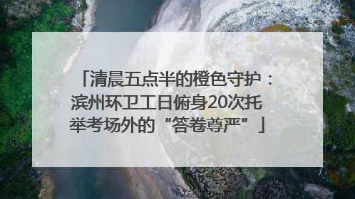 清晨五点半的橙色守护：滨州环卫工日俯身20次托举考场外的“答卷尊严”