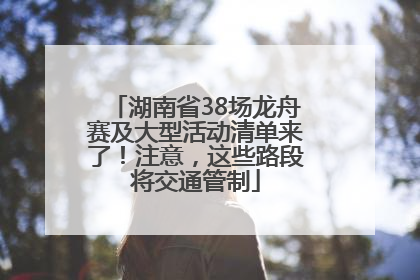 湖南省38场龙舟赛及大型活动清单来了！注意，这些路段将交通管制