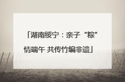 湖南绥宁：亲子“粽”情端午 共传竹编非遗