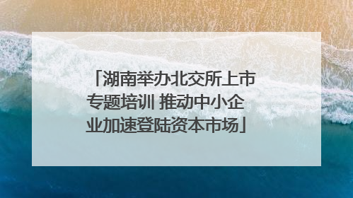 湖南举办北交所上市专题培训 推动中小企业加速登陆资本市场