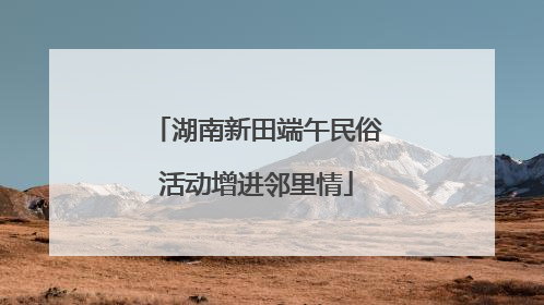 湖南新田端午民俗活动增进邻里情