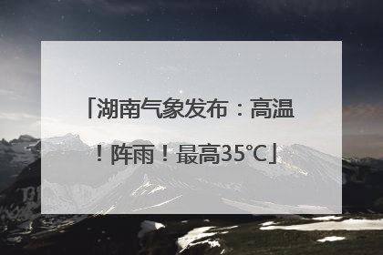 湖南气象发布：高温！阵雨！最高35℃