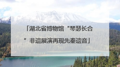 湖北省博物馆“琴瑟长合”非遗展演再现先秦遗音