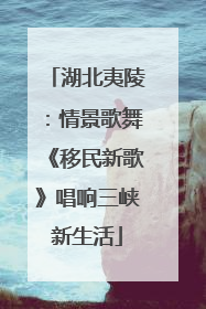 湖北夷陵：情景歌舞《移民新歌》唱响三峡新生活