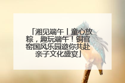 湘见端午丨童心放粽，趣玩端午！铜官窑国风乐园邀你共赴亲子文化盛宴