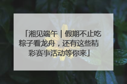 湘见端午｜假期不止吃粽子看龙舟，还有这些精彩赛事活动等你来