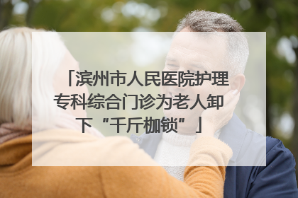 滨州市人民医院护理专科综合门诊为老人卸下“千斤枷锁”