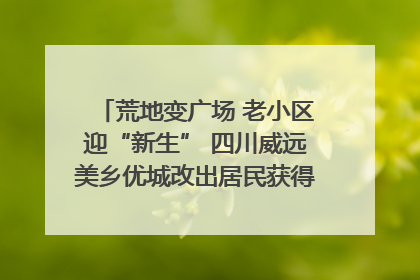 荒地变广场 老小区迎“新生” 四川威远美乡优城改出居民获得感｜万千气象看四川