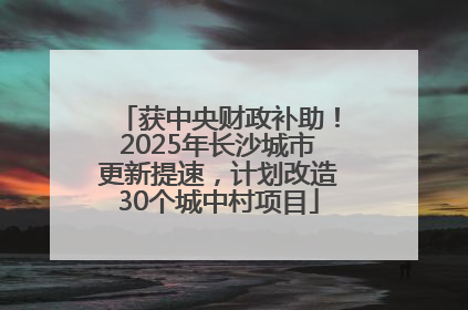 获中央财政补助！2025年长沙城市更新提速，计划改造30个城中村项目