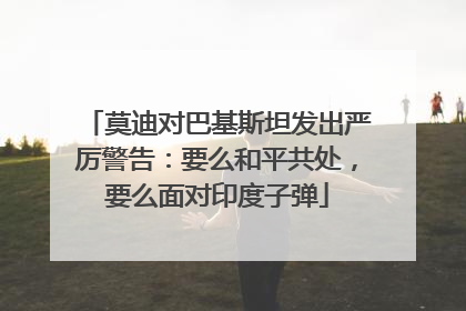 莫迪对巴基斯坦发出严厉警告：要么和平共处，要么面对印度子弹