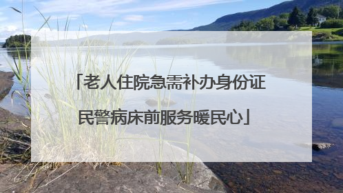 老人住院急需补办身份证 民警病床前服务暖民心