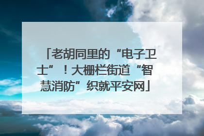 老胡同里的“电子卫士”！大栅栏街道“智慧消防”织就平安网