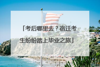 考后哪里去？宿迁考生纷纷踏上毕业之旅