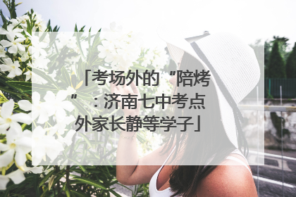考场外的“陪烤”：济南七中考点外家长静等学子