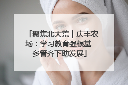 聚焦北大荒｜庆丰农场：学习教育强根基 多管齐下助发展