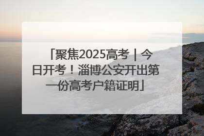 聚焦2025高考｜今日开考！淄博公安开出第一份高考户籍证明